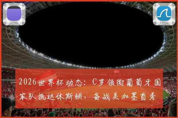 2026世界杯动态：C罗领衔葡萄牙国家队抵达休斯顿，备战美加墨首秀引热议，球迷接机现场直击