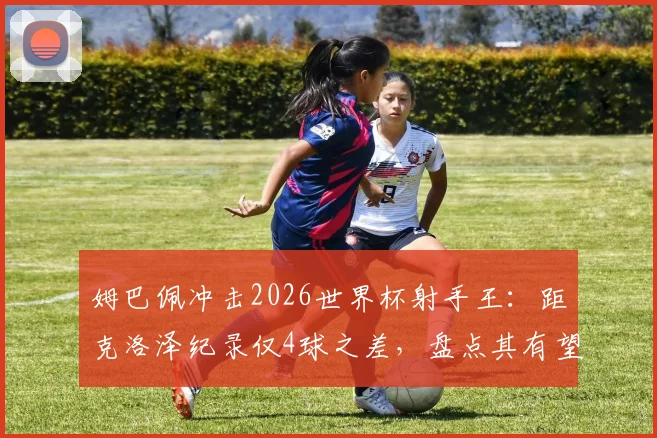 姆巴佩冲击2026世界杯射手王：距克洛泽纪录仅4球之差，盘点其有望打破的进球纪录