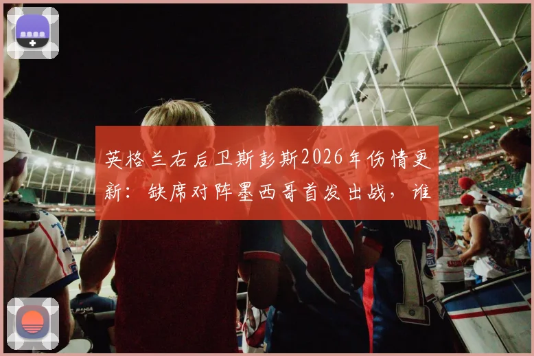 英格兰右后卫斯彭斯2026年伤情更新：缺席对阵墨西哥首发出战，谁将临危受命填补防线空缺？