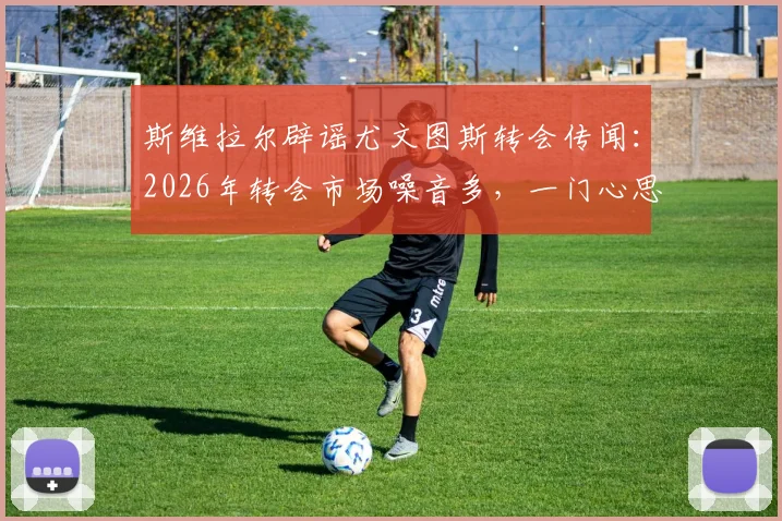 斯维拉尔辟谣尤文图斯转会传闻：2026年转会市场噪音多，一门心思效力罗马是球员本心