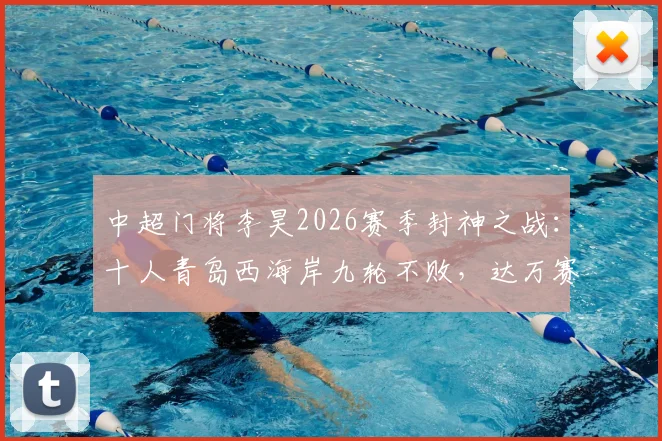 中超门将李昊2026赛季封神之战:十人青岛西海岸九轮不败,达万赛后举报事件深度回顾