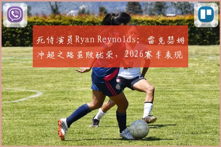 死侍演员Ryan Reynolds：雷克瑟姆冲超之路虽败犹荣，2026赛季表现赢得骄傲与尊重